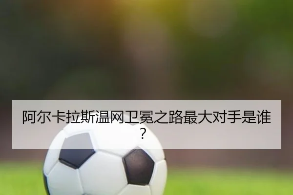 阿尔卡拉斯温网卫冕之路最大对手是谁？
