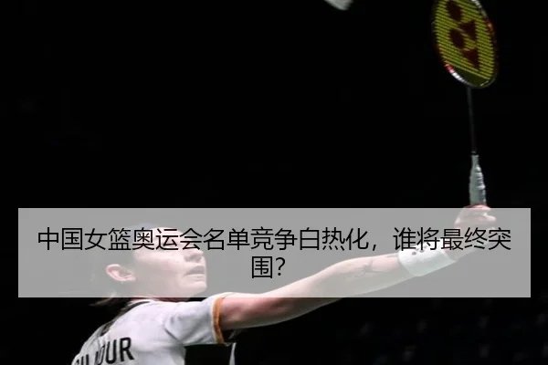 中国女篮奥运会名单竞争白热化，谁将最终突围？